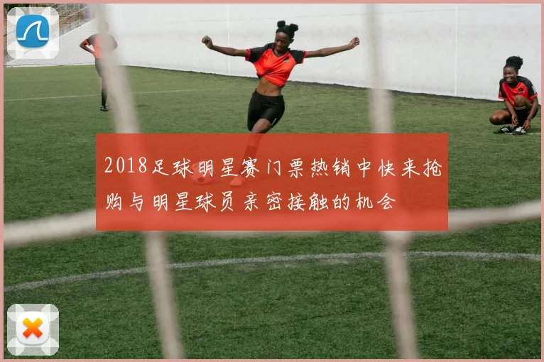 2018足球明星赛门票热销中快来抢购与明星球员亲密接触的机会