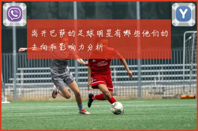 离开巴萨的足球明星有哪些他们的去向和影响力分析