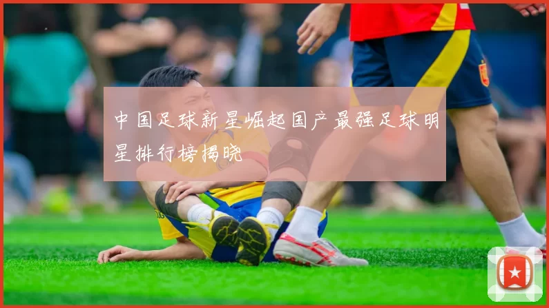 中国足球新星崛起国产最强足球明星排行榜揭晓