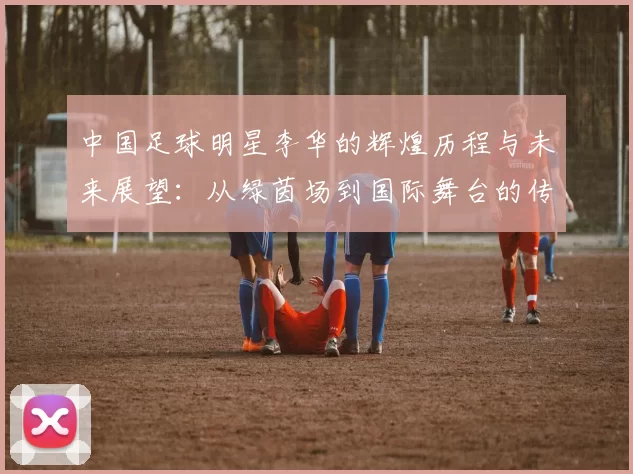 中国足球明星李华的辉煌历程与未来展望：从绿茵场到国际舞台的传奇之路
