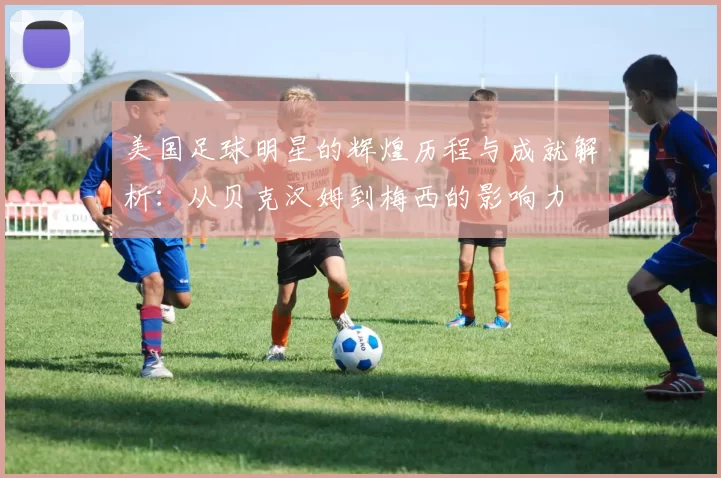 美国足球明星的辉煌历程与成就解析：从贝克汉姆到梅西的影响力
