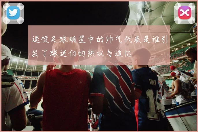 退役足球明星中的帅气代表是谁引发了球迷们的热议与追忆