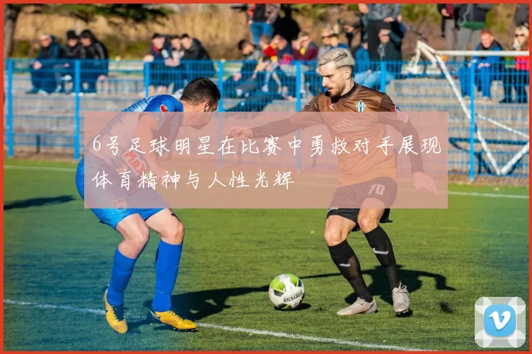 6号足球明星在比赛中勇救对手展现体育精神与人性光辉