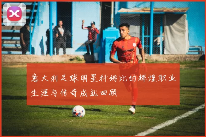 意大利足球明星科姆比的辉煌职业生涯与传奇成就回顾