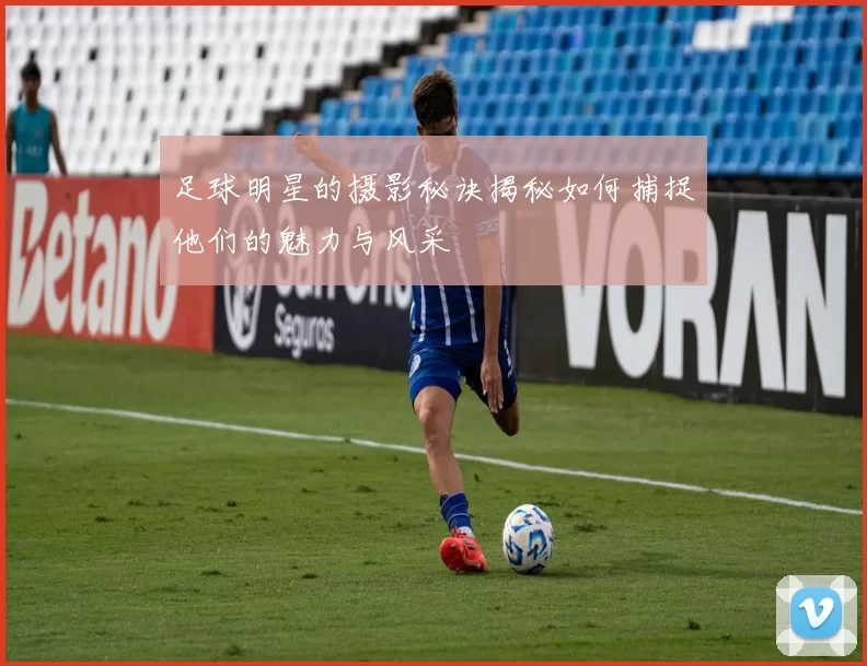 足球明星的摄影秘诀揭秘如何捕捉他们的魅力与风采
