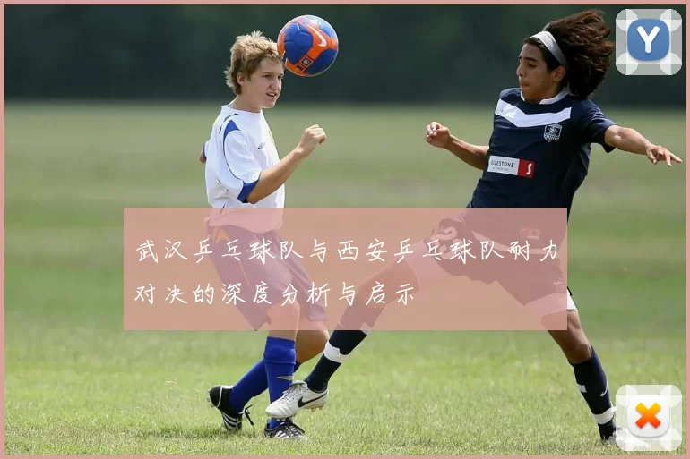 武汉乒乓球队与西安乒乓球队耐力对决的深度分析与启示