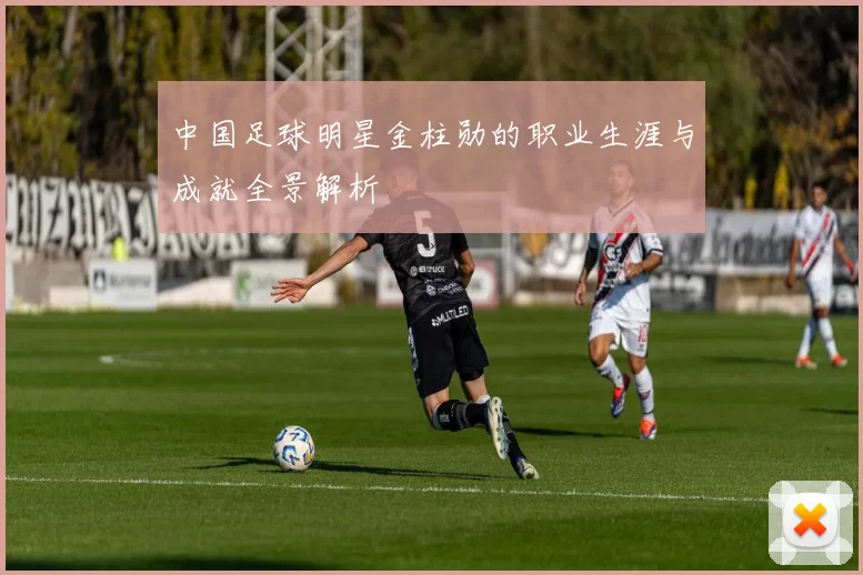中国足球明星金柱勋的职业生涯与成就全景解析