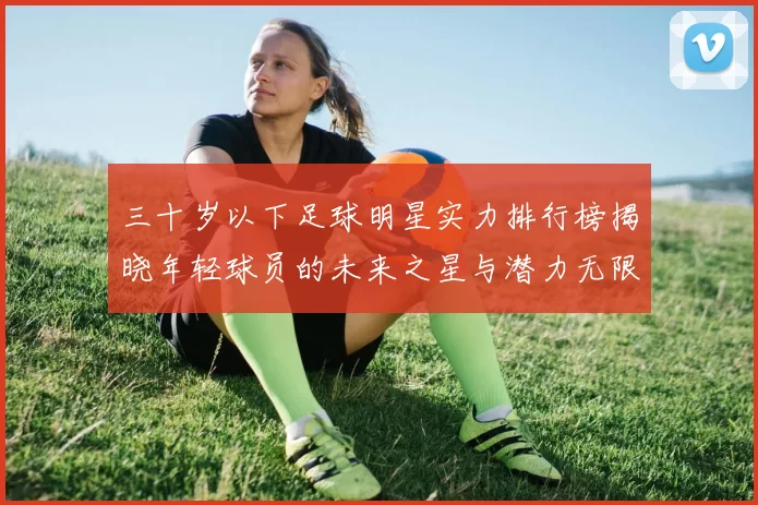三十岁以下足球明星实力排行榜揭晓年轻球员的未来之星与潜力无限的天才球员