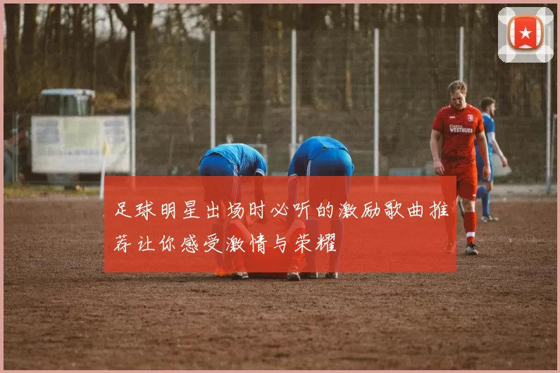 足球明星出场时必听的激励歌曲推荐让你感受激情与荣耀