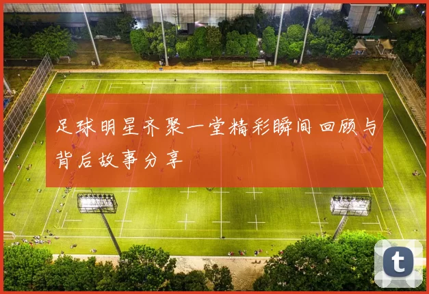 足球明星齐聚一堂精彩瞬间回顾与背后故事分享