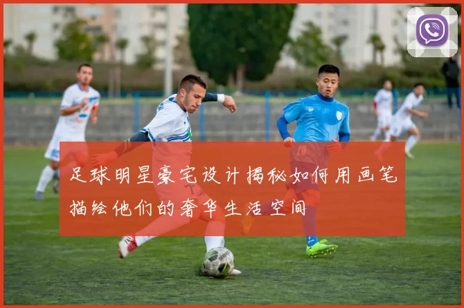 足球明星豪宅设计揭秘如何用画笔描绘他们的奢华生活空间