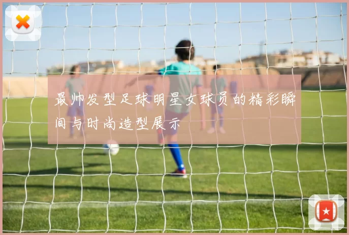 最帅发型足球明星女球员的精彩瞬间与时尚造型展示
