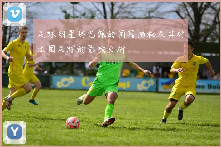 足球明星姆巴佩的国籍揭秘及其对法国足球的影响分析