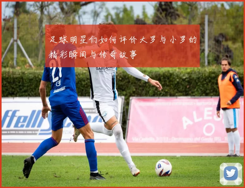 足球明星们如何评价大罗与小罗的精彩瞬间与传奇故事