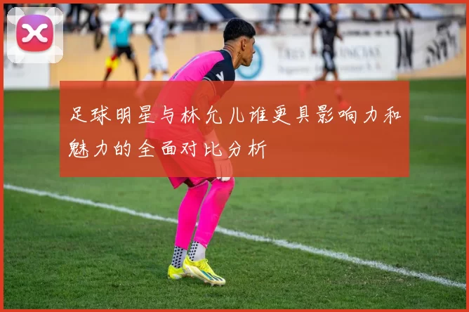 足球明星与林允儿谁更具影响力和魅力的全面对比分析