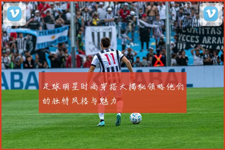 足球明星时尚穿搭大揭秘领略他们的独特风格与魅力