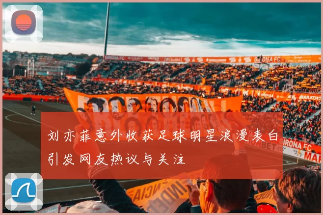 刘亦菲意外收获足球明星浪漫表白引发网友热议与关注