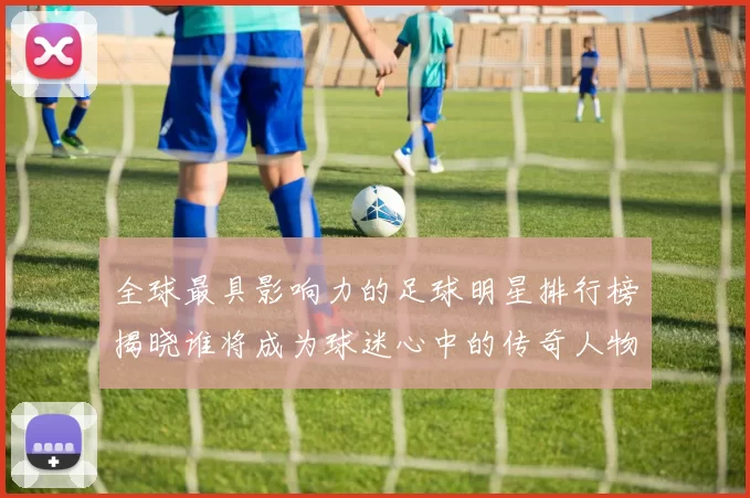 全球最具影响力的足球明星排行榜揭晓谁将成为球迷心中的传奇人物