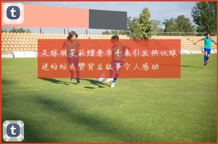 足球明星获赠奢华手表引发热议球迷纷纷点赞背后故事令人感动