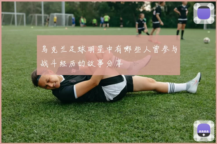 乌克兰足球明星中有哪些人曾参与战斗经历的故事分享