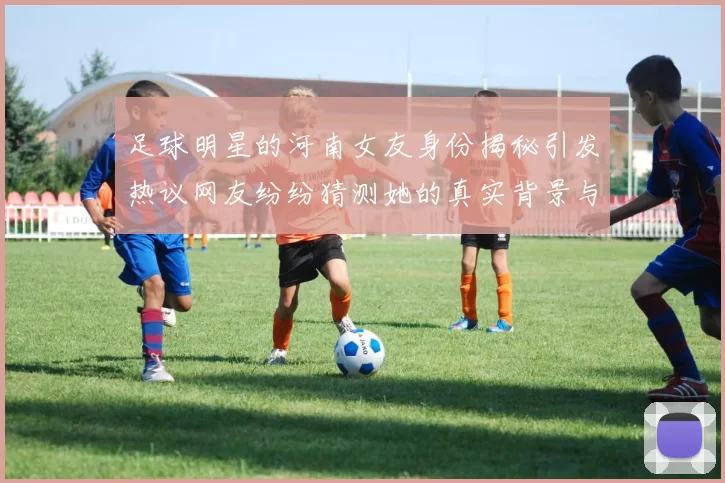 足球明星的河南女友身份揭秘引发热议网友纷纷猜测她的真实背景与故事