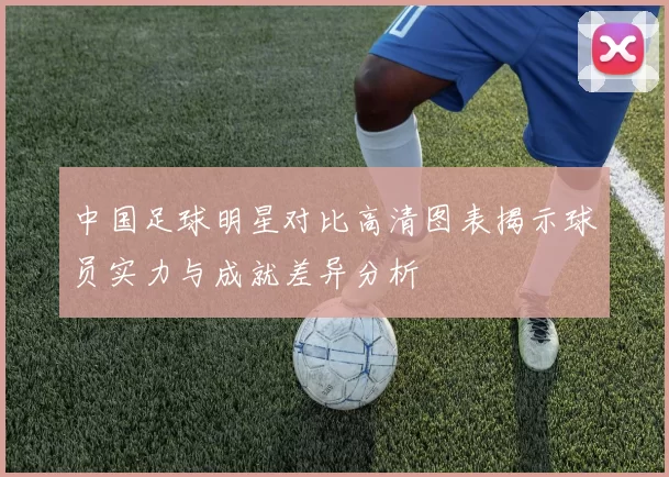 中国足球明星对比高清图表揭示球员实力与成就差异分析