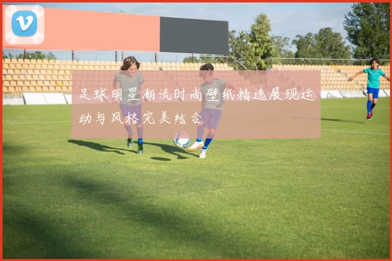 足球明星潮流时尚壁纸精选展现运动与风格完美结合