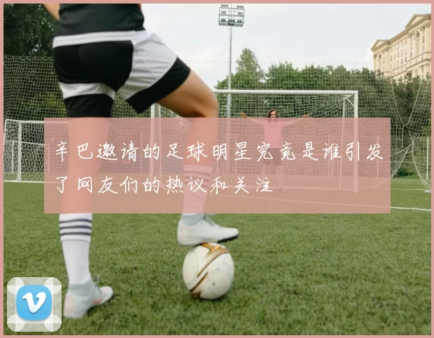 辛巴邀请的足球明星究竟是谁引发了网友们的热议和关注