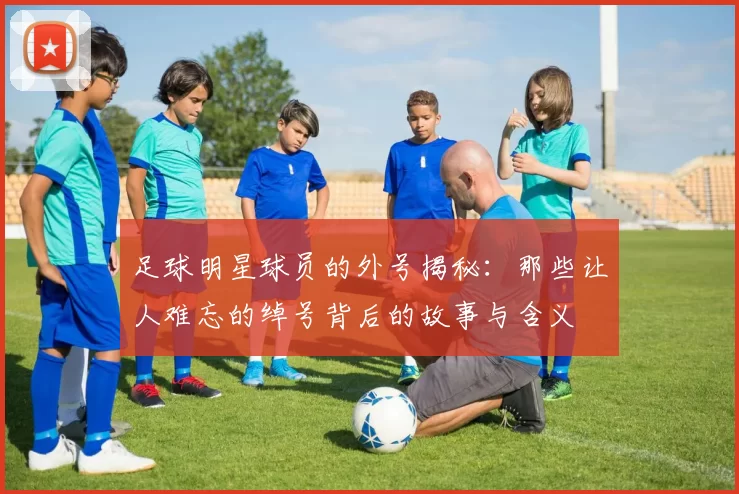 足球明星球员的外号揭秘：那些让人难忘的绰号背后的故事与含义