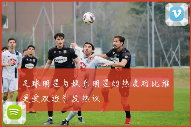 足球明星与娱乐明星的热度对比谁更受欢迎引发热议