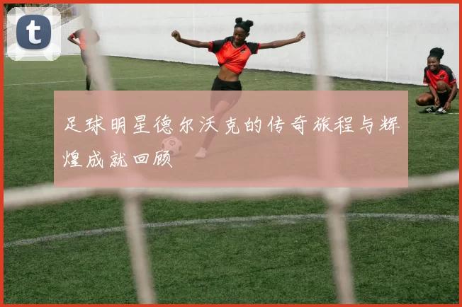 足球明星德尔沃克的传奇旅程与辉煌成就回顾