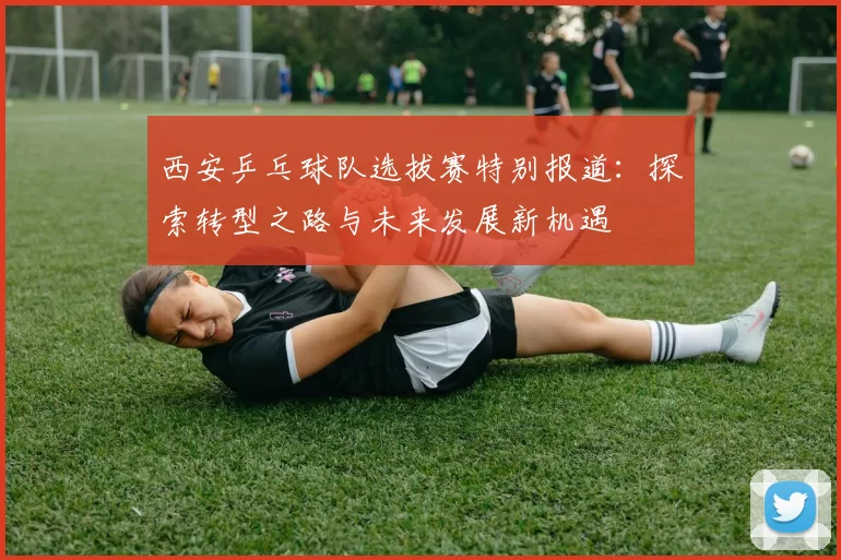 西安乒乓球队选拔赛特别报道：探索转型之路与未来发展新机遇