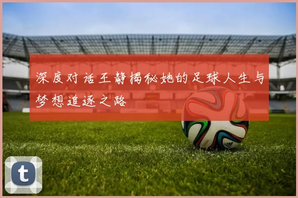 深度对话王静揭秘她的足球人生与梦想追逐之路