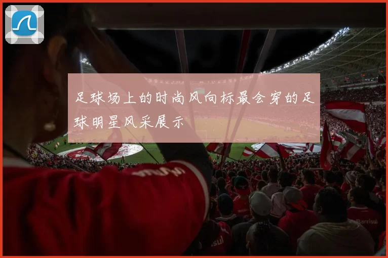 足球场上的时尚风向标最会穿的足球明星风采展示