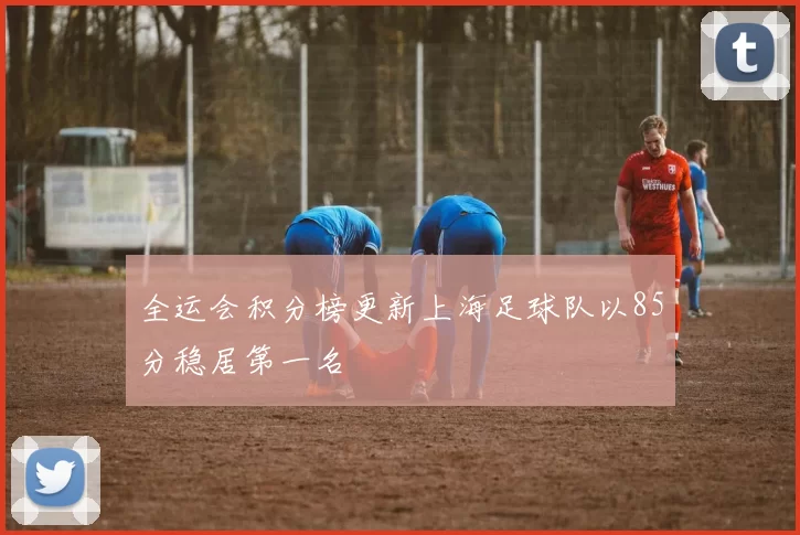 全运会积分榜更新上海足球队以85分稳居第一名