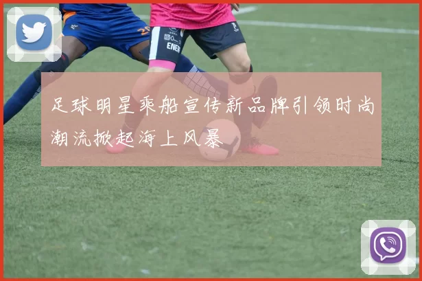 足球明星乘船宣传新品牌引领时尚潮流掀起海上风暴