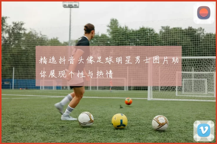 精选抖音头像足球明星男士图片助你展现个性与热情