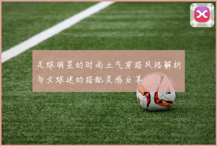 足球明星的时尚土气穿搭风格解析与女球迷的搭配灵感分享
