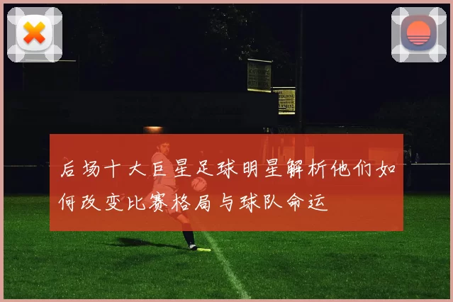后场十大巨星足球明星解析他们如何改变比赛格局与球队命运