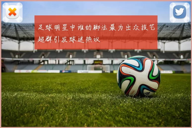 足球明星中谁的脚法最为出众技艺超群引发球迷热议