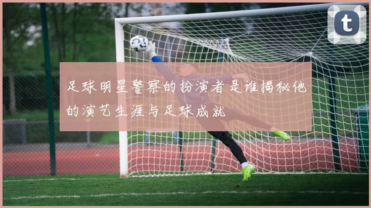足球明星警察的扮演者是谁揭秘他的演艺生涯与足球成就
