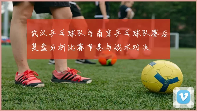 武汉乒乓球队与南京乒乓球队赛后复盘分析比赛节奏与战术对决