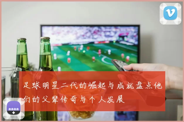 足球明星二代的崛起与成就盘点他们的父辈传奇与个人发展
