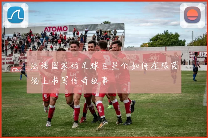 法语国家的足球巨星们如何在绿茵场上书写传奇故事