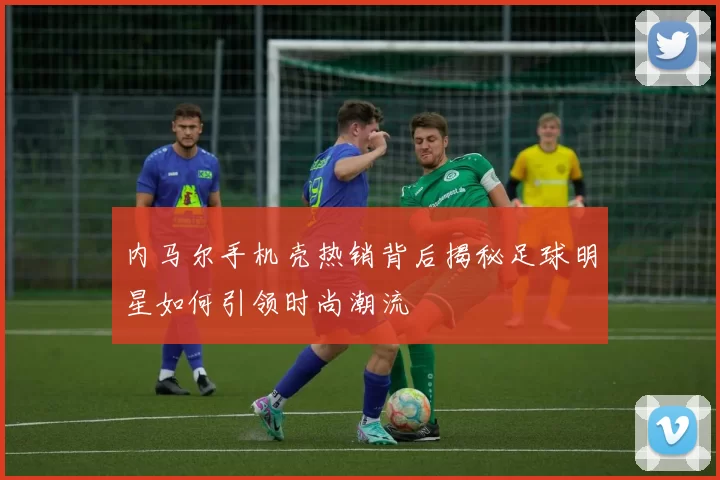 内马尔手机壳热销背后揭秘足球明星如何引领时尚潮流