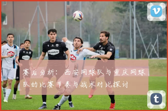 赛后分析：西安网球队与重庆网球队的比赛节奏与战术对比探讨