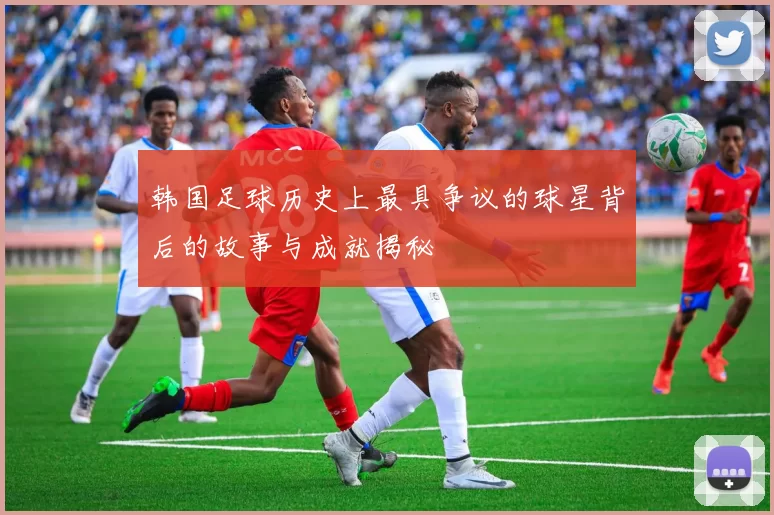 韩国足球历史上最具争议的球星背后的故事与成就揭秘