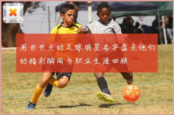 用尔开头的足球明星名字盘点他们的精彩瞬间与职业生涯回顾