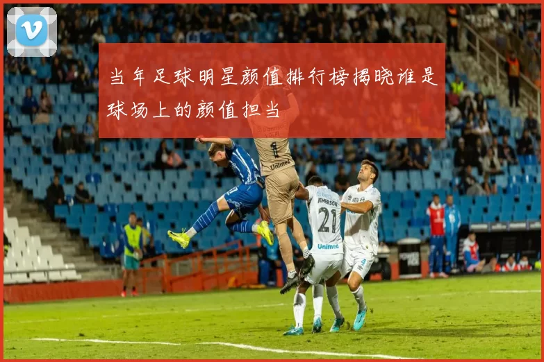 当年足球明星颜值排行榜揭晓谁是球场上的颜值担当