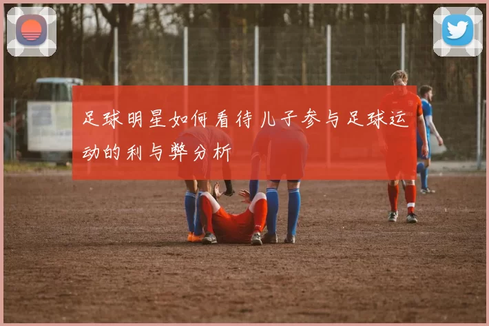 足球明星如何看待儿子参与足球运动的利与弊分析